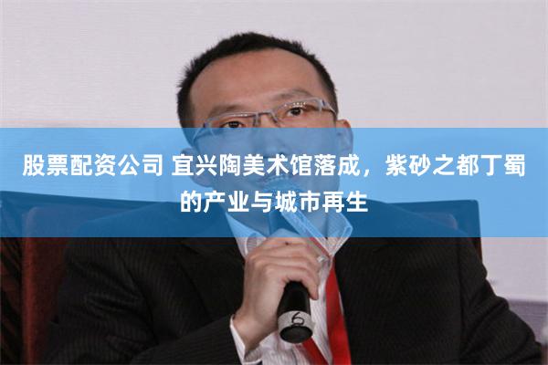 股票配资公司 宜兴陶美术馆落成，紫砂之都丁蜀的产业与城市再生