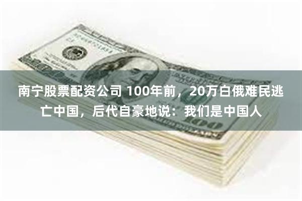 南宁股票配资公司 100年前，20万白俄难民逃亡中国，后代自豪地说：我们是中国人