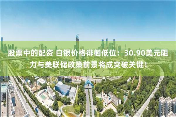 股票中的配资 白银价格徘徊低位：30.90美元阻力与美联储政策前景将成突破关键！