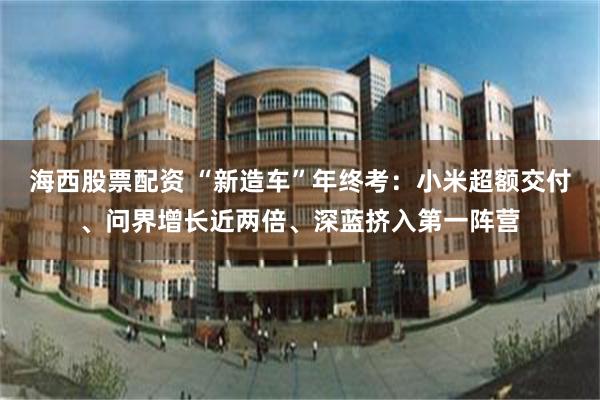 海西股票配资 “新造车”年终考：小米超额交付、问界增长近两倍、深蓝挤入第一阵营