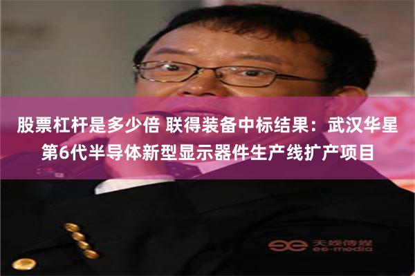 股票杠杆是多少倍 联得装备中标结果：武汉华星第6代半导体新型显示器件生产线扩产项目