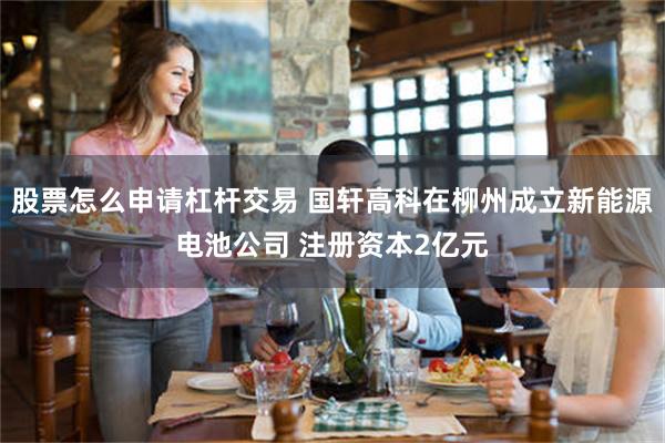 股票怎么申请杠杆交易 国轩高科在柳州成立新能源电池公司 注册资本2亿元