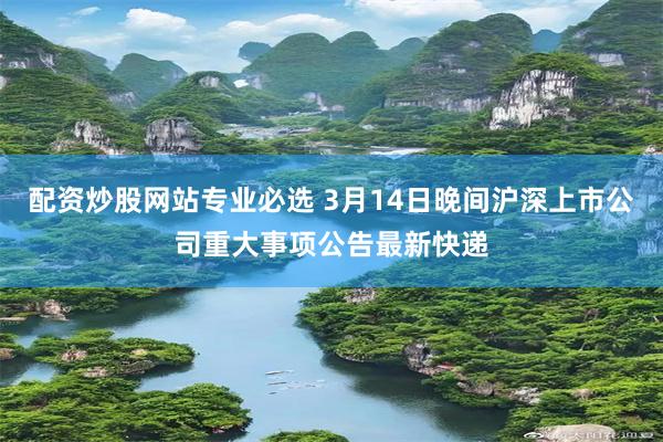 配资炒股网站专业必选 3月14日晚间沪深上市公司重大事项公告最新快递