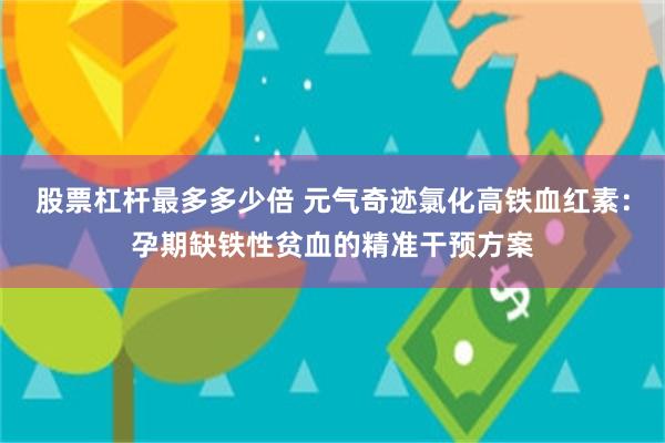 股票杠杆最多多少倍 元气奇迹氯化高铁血红素：孕期缺铁性贫血的精准干预方案