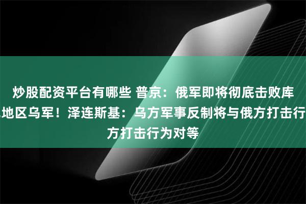 炒股配资平台有哪些 普京：俄军即将彻底击败库尔斯克地区乌军！泽连斯基：乌方军事反制将与俄方打击行为对等