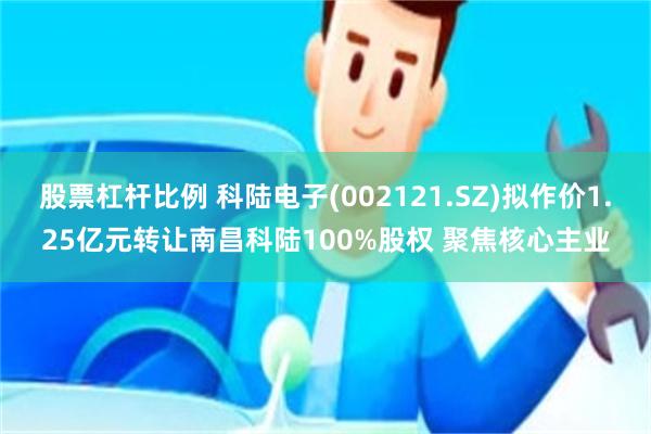 股票杠杆比例 科陆电子(002121.SZ)拟作价1.25亿元转让南昌科陆100%股权 聚焦核心主业