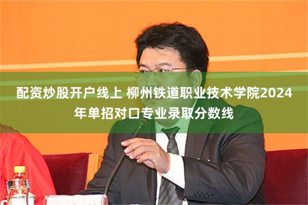 配资炒股开户线上 柳州铁道职业技术学院2024年单招对口专业录取分数线