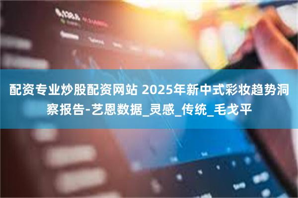 配资专业炒股配资网站 2025年新中式彩妆趋势洞察报告-艺恩数据_灵感_传统_毛戈平