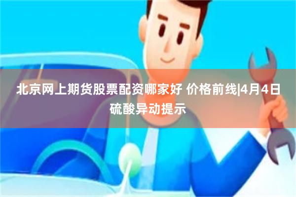 北京网上期货股票配资哪家好 价格前线|4月4日硫酸异动提示