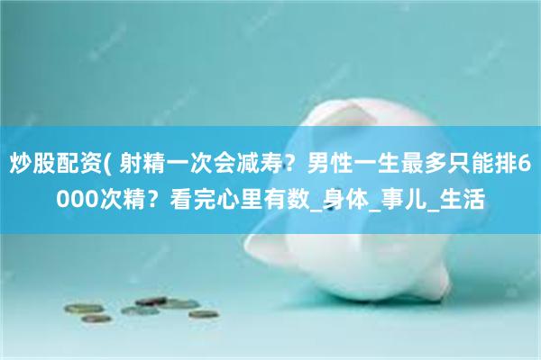 炒股配资( 射精一次会减寿？男性一生最多只能排6000次精？看完心里有数_身体_事儿_生活