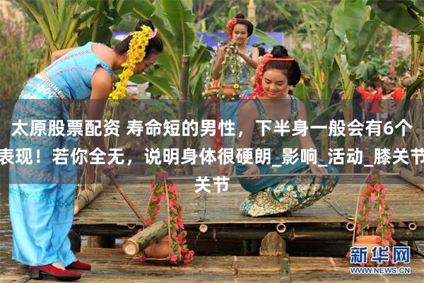 太原股票配资 寿命短的男性，下半身一般会有6个表现！若你全无，说明身体很硬朗_影响_活动_膝关节