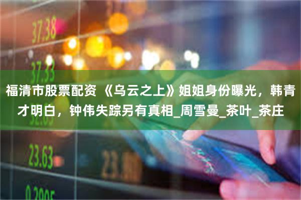 福清市股票配资 《乌云之上》姐姐身份曝光，韩青才明白，钟伟失踪另有真相_周雪曼_茶叶_茶庄