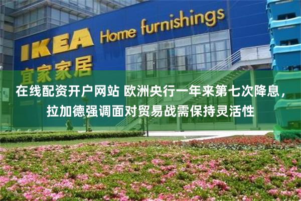在线配资开户网站 欧洲央行一年来第七次降息，拉加德强调面对贸易战需保持灵活性