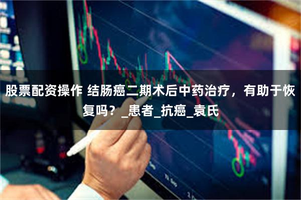 股票配资操作 结肠癌二期术后中药治疗，有助于恢复吗？_患者_抗癌_袁氏