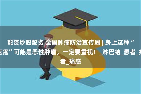 配资炒股配资 全国肿瘤防治宣传周 | 身上这种“硬疙瘩”可能是恶性肿瘤，一定要重视！_淋巴结_患者_痛感