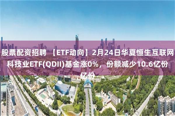 股票配资招聘 【ETF动向】2月24日华夏恒生互联网科技业ETF(QDII)基金涨0%，份额减少10.6亿份