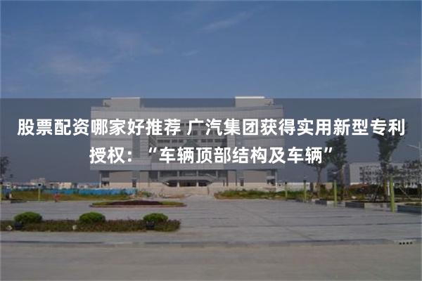 股票配资哪家好推荐 广汽集团获得实用新型专利授权：“车辆顶部结构及车辆”