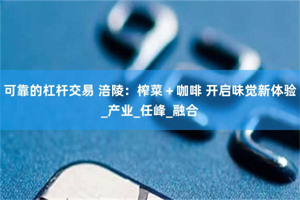 可靠的杠杆交易 涪陵：榨菜＋咖啡 开启味觉新体验_产业_任峰_融合
