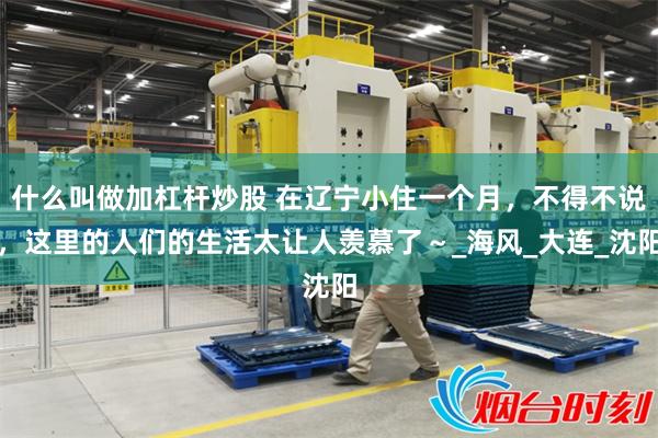 什么叫做加杠杆炒股 在辽宁小住一个月，不得不说，这里的人们的生活太让人羡慕了～_海风_大连_沈阳