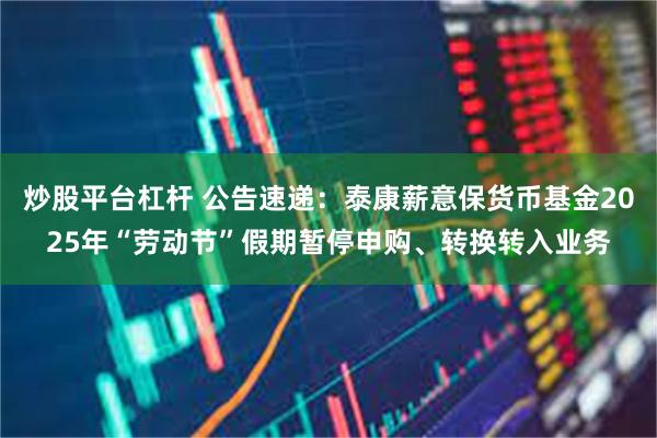 炒股平台杠杆 公告速递：泰康薪意保货币基金2025年“劳动节”假期暂停申购、转换转入业务