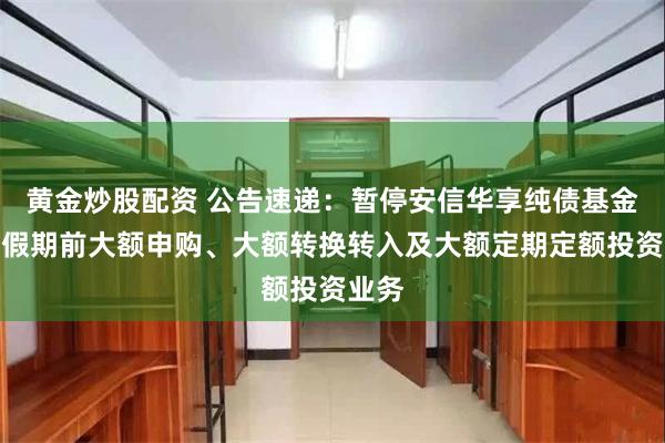 黄金炒股配资 公告速递：暂停安信华享纯债基金五一假期前大额申购、大额转换转入及大额定期定额投资业务