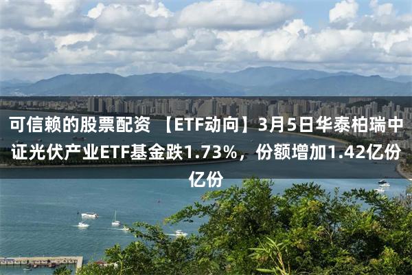可信赖的股票配资 【ETF动向】3月5日华泰柏瑞中证光伏产业ETF基金跌1.73%，份额增加1.42亿份