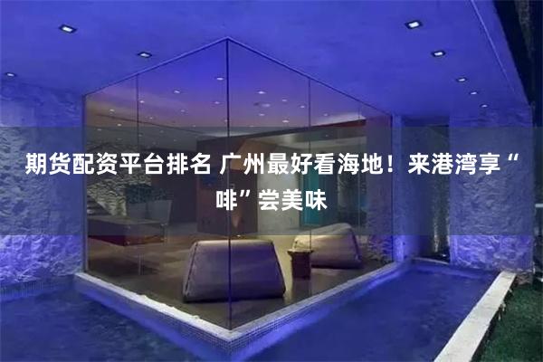 期货配资平台排名 广州最好看海地！来港湾享“啡”尝美味
