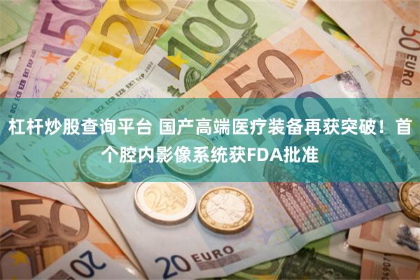 杠杆炒股查询平台 国产高端医疗装备再获突破！首个腔内影像系统获FDA批准