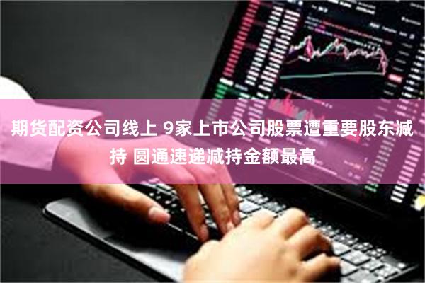 期货配资公司线上 9家上市公司股票遭重要股东减持 圆通速递减持金额最高