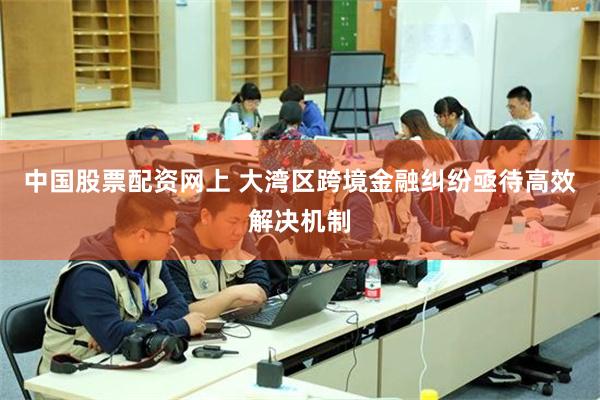 中国股票配资网上 大湾区跨境金融纠纷亟待高效解决机制