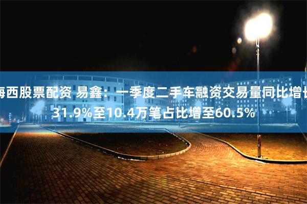 海西股票配资 易鑫：一季度二手车融资交易量同比增长31.9%至10.4万笔占比增至60.5%