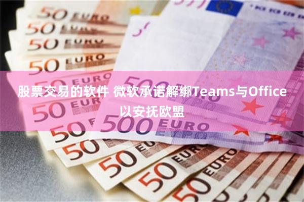 股票交易的软件 微软承诺解绑Teams与Office以安抚欧盟