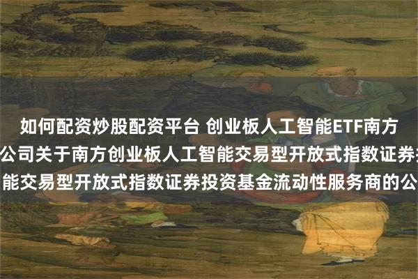 如何配资炒股配资平台 创业板人工智能ETF南方: 南方基金管理股份有限公司关于南方创业板人工智能交易型开放式指数证券投资基金流动性服务商的公告
