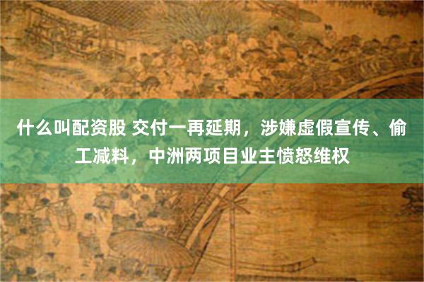 什么叫配资股 交付一再延期，涉嫌虚假宣传、偷工减料，中洲两项目业主愤怒维权