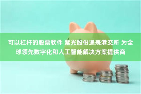 可以杠杆的股票软件 紫光股份递表港交所 为全球领先数字化和人工智能解决方案提供商