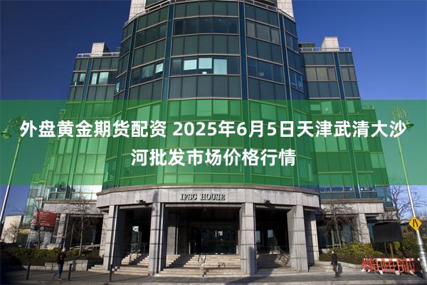 外盘黄金期货配资 2025年6月5日天津武清大沙河批发市场价格行情