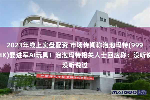 2023年线上实盘配资 市场传闻称泡泡玛特(9992.HK)要进军AI玩具！泡泡玛特相关人士回应称：没听说过