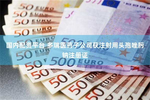 国内配资平台 多瑞医药子公司获注射用头孢唑肟钠注册证