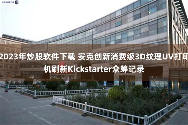 2023年炒股软件下载 安克创新消费级3D纹理UV打印机刷新Kickstarter众筹记录
