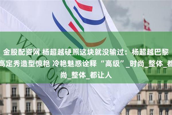金股配资网 杨超越硬照这块就没输过：杨超越巴黎世家高定秀造型惊艳 冷艳魅惑诠释 “高级”_时尚_整体_都让人