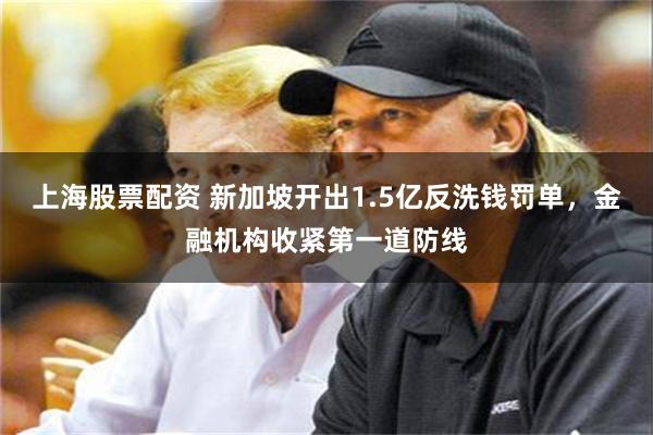 上海股票配资 新加坡开出1.5亿反洗钱罚单，金融机构收紧第一道防线