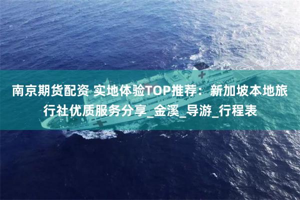南京期货配资 实地体验TOP推荐：新加坡本地旅行社优质服务分享_金溪_导游_行程表