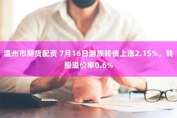 温州市期货配资 7月16日游族转债上涨2.15%，转股溢价率0.6%