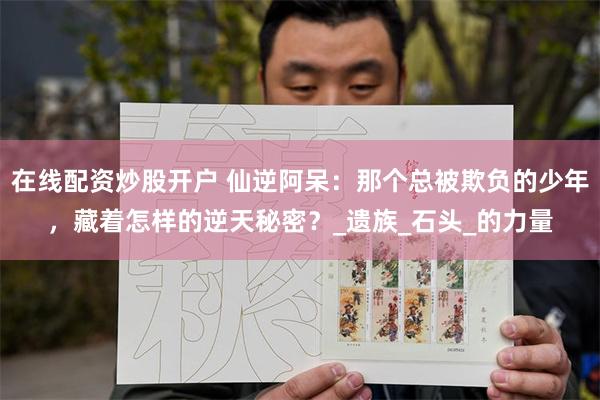 在线配资炒股开户 仙逆阿呆：那个总被欺负的少年，藏着怎样的逆天秘密？_遗族_石头_的力量