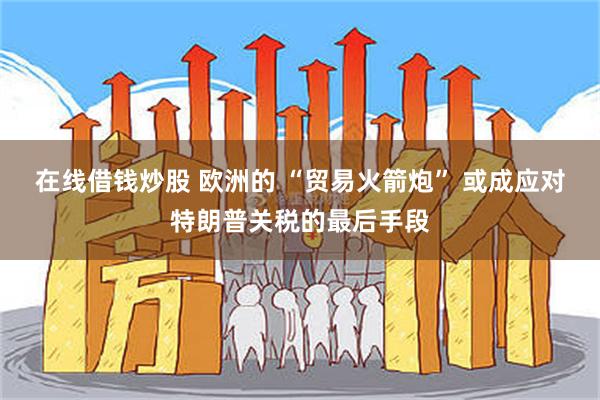 在线借钱炒股 欧洲的 “贸易火箭炮” 或成应对特朗普关税的最后手段
