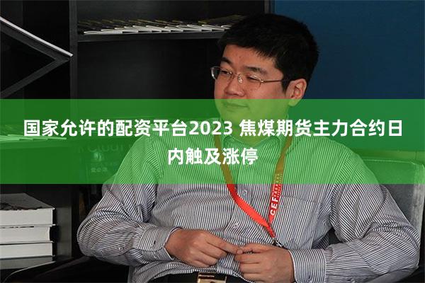 国家允许的配资平台2023 焦煤期货主力合约日内触及涨停