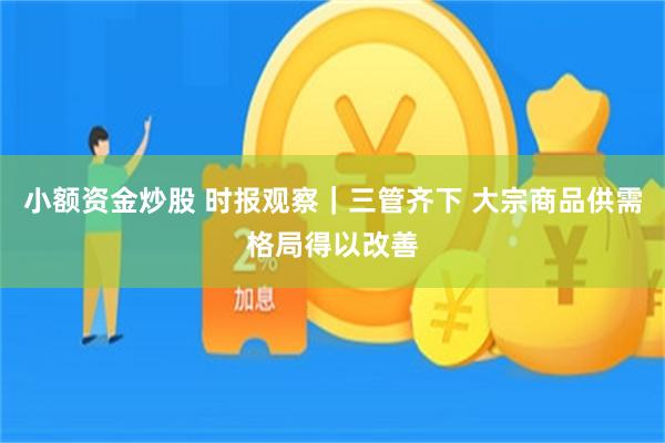 小额资金炒股 时报观察｜三管齐下 大宗商品供需格局得以改善