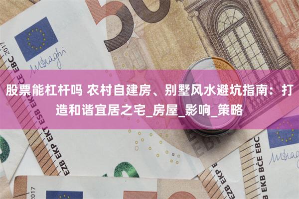 股票能杠杆吗 农村自建房、别墅风水避坑指南：打造和谐宜居之宅_房屋_影响_策略
