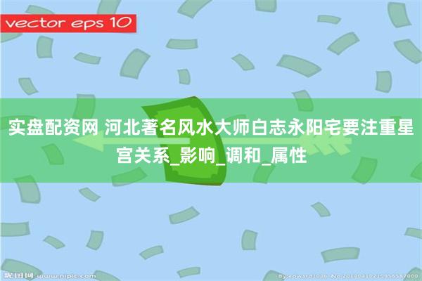 实盘配资网 河北著名风水大师白志永阳宅要注重星宫关系_影响_调和_属性
