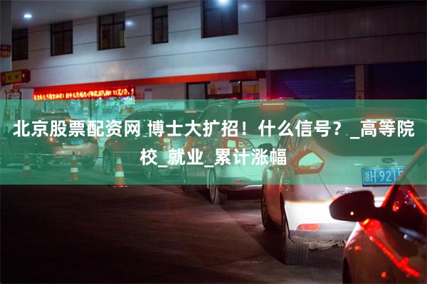 北京股票配资网 博士大扩招！什么信号？_高等院校_就业_累计涨幅